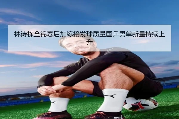 林诗栋全锦赛后加练接发球质量国乒男单新星持续上升